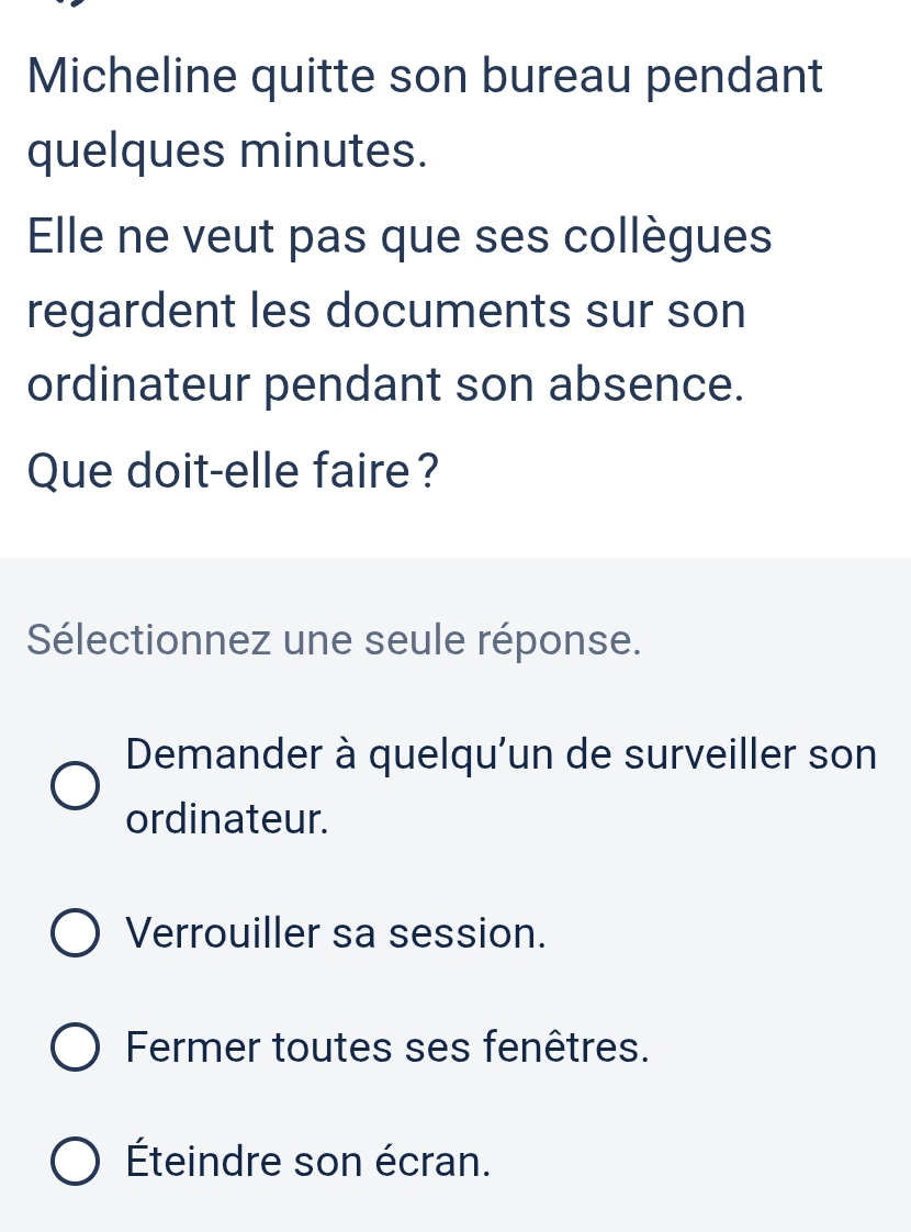 Micheline quitte son bureau pendant
quelques minutes.
Elle ne veut pas que ses collègues
regardent les documents sur son
ordinateur pendant son absence.
Que doit-elle faire?
Sélectionnez une seule réponse.
Demander à quelqu'un de surveiller son
ordinateur.
Verrouiller sa session.
Fermer toutes ses fenêtres.
Éteindre son écran.