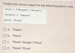 Predict the correct output for the following python code
food = ["Burger”,“Pizza”]
food[0] = “Pasta”
print (food)
a. "Pasta"
b. "Pizza"
c. "Pasta","Burger","Pizza"
d. "Pasta","Pizza"