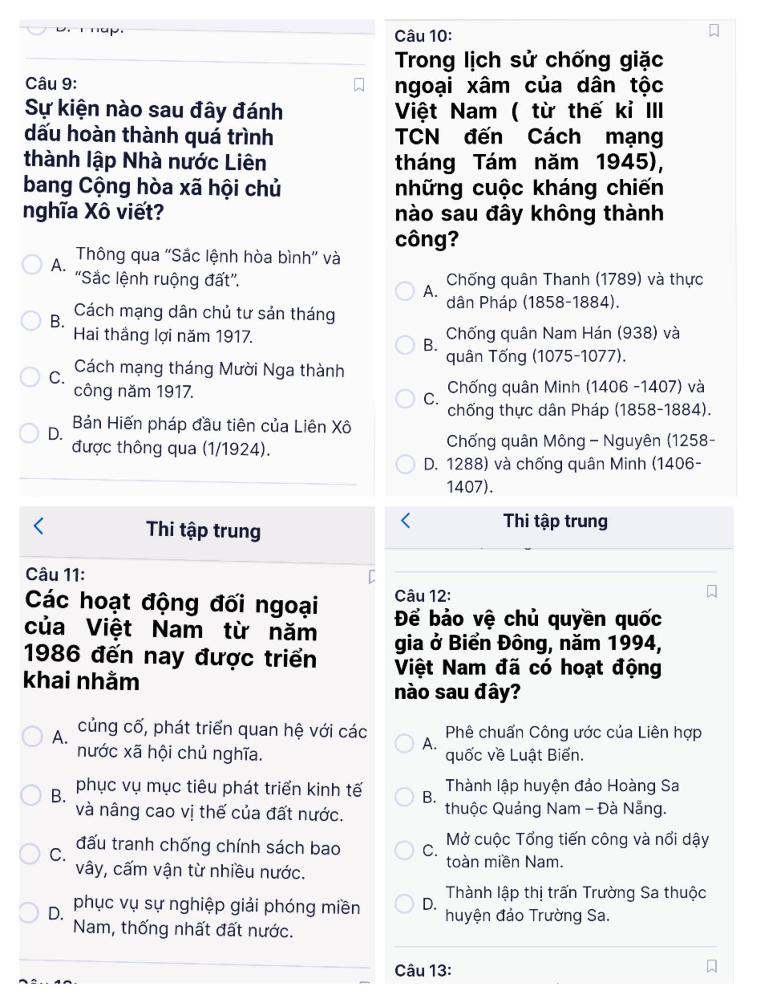 Trong lịch sử chống giặc
Câu 9:
ngoại xâm của dân tộc
Sự kiện nào sau đây đánh  Việt Nam ( từ thế kỉ III
dấu hoàn thành quá trình TCN đến Cách mạng
thành lập Nhà nước Liên tháng Tám năm 1945),
bang Cộng hòa xã hội chủ những cuộc kháng chiến
nghĩa Xô viết? nào sau đây không thành
công?
A.
Thông qua “Sắc lệnh hòa bình” và
''Sắc lệnh ruộng đất''.  Chống quân Thanh (1789) và thực
A.
dân Pháp (1858-1884).
Cách mạng dân chủ tư sản tháng
B.
Hai thắng lợi năm 1917. Chống quân Nam Hán (938) và
B.
quân Tống (1075-1077).
C.
Cách mạng tháng Mười Nga thành
công năm 1917.  Chống quân Minh (1406 -1407) và
C.
chống thực dân Pháp (1858-1884).
Bản Hiến pháp đầu tiên của Liên Xô
D.
được thông qua (1/1924).
Chống quân Mông - Nguyên (1258-
D. 1288) và chống quân Minh (1406-
1407).
Thi tập trung
Thi tập trung
Câu 11:
Các hoạt động đối ngoại
Câu 12:
Để bảo vệ chủ quyền quốc
của Việt Nam từ năm
gia ở Biển Đông, năm 1994,
1986 đến nay được triển
khai nhằm
Việt Nam đã có hoạt động
nào sau đây?
A.
củng cố, phát triển quan hệ với các Phê chuẩn Công ước của Liên hợp
A.
nước xã hội chủ nghĩa. quốc về Luật Biển.
B. phục vụ mục tiêu phát triển kinh tế Thành lập huyện đảo Hoàng Sa
B.
và nâng cao vị thế của đất nước.  thuộc Quảng Nam - Đà Nẵng.
đấu tranh chống chính sách bao C. Mở cuộc Tổng tiến công và nổi dậy
C.
toàn miền Nam.
vây, cấm vận từ nhiều nước.
Thành lập thị trấn Trường Sa thuộc
phục vụ sự nghiệp giải phóng miền
D.
D. huyện đảo Trường Sa.
Nam, thống nhất đất nước.
Câu 13: