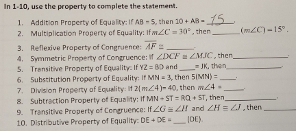 In 1-10, use the property to complete the statement. 
1. Addition Property of Equality: If AB=5 , then 10+AB= _ 
2. Multiplication Property of Equality: If m∠ C=30° , then_ (m∠ C)=15°. 
3. Reflexive Property of Congruence: overline AF≌ _. 
4. Symmetric Property of Congruence: If ∠ DCFequiv ∠ MJC , then_ _. 
5. Transitive Property of Equality: If YZ=BD and _ =JK , then_ . 
6. Substitution Property of Equality: If MN=3 , then 5(MN)= _ 
7. Division Property of Equality: If 2(m∠ 4)=40 , then m∠ 4= _. 
8. Subtraction Property of Equality: If MN+ST=RQ+ST , then_ . 
9. Transitive Property of Congruence: If ∠ G≌ ∠ H and ∠ Hequiv ∠ J , then_ 
10. Distributive Property of Equality: DE+DE= _ (DE).