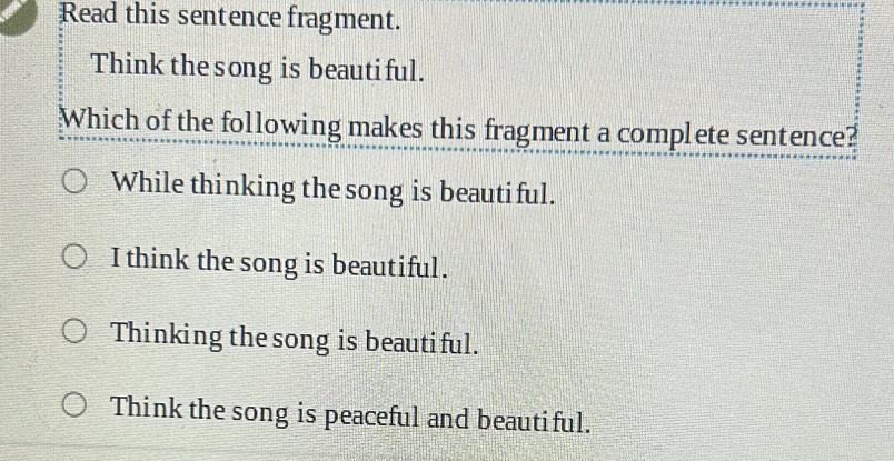 Read this sentence fragment.
Think the song is beautiful.
Which of the following makes this fragment a complete sentence?
While thinking the song is beautiful.
I think the song is beautiful.
Thinking the song is beautiful.
Think the song is peaceful and beautiful.