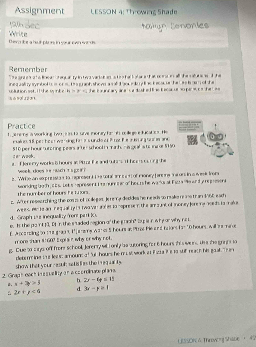 Assignment LESSON 4: Throwing Shade 
Write 
Describe a half-plane in your own words. 
Remember 
The graph of a linear inequality in two variables is the half-plane that contains all the solutions. If the 
inequality symbol is = or =, the graph shows a solid boundary line because the line is part of the 
solution set. If the symbol is or ; the boundary line is a dashed line because no point on the line 
is a solution. 
Practice 
1. Jeremy is working two jobs to save money for his college education. He 
makes $8 per hour working for his uncle at Pizza Pie bussing tables and
$10 per hour tutoring peers after school in math. His goal is to make $160
per week. 
a. If Jeremy works 8 hours at Pizza Pie and tutors 11 hours during the
week, does he reach his goal? 
b. Write an expression to represent the total amount of money Jeremy makes in a week from 
working both jobs. Let x represent the number of hours he works at Pizza Pie and y represent 
the number of hours he tutors. 
c. After researching the costs of colleges, Jeremy decides he needs to make more than $160 each 
week. Write an inequality in two variables to represent the amount of money jeremy needs to make. 
d. Graph the inequality from part (c). 
e. Is the point (0,0) in the shaded region of the graph? Explain why or why not. 
f. According to the graph, if Jeremy works 5 hours at Pizza Pie and tutors for 10 hours, will he make 
more than $160? Explain why or why not. 
g. Due to days off from school, Jeremy will only be tutoring for 6 hours this week. Use the graph to 
determine the least amount of full hours he must work at Pizza Pie to still reach his goal. Then 
show that your result satisfies the inequality, 
2. Graph each inequality on a coordinate plane. 
a. x+3y>9
b. 2x-6y≤ 15
C. 2x+y<6</tex> d. 3x-y≥ 1
LESSON 4. Throwing Shade ， 45