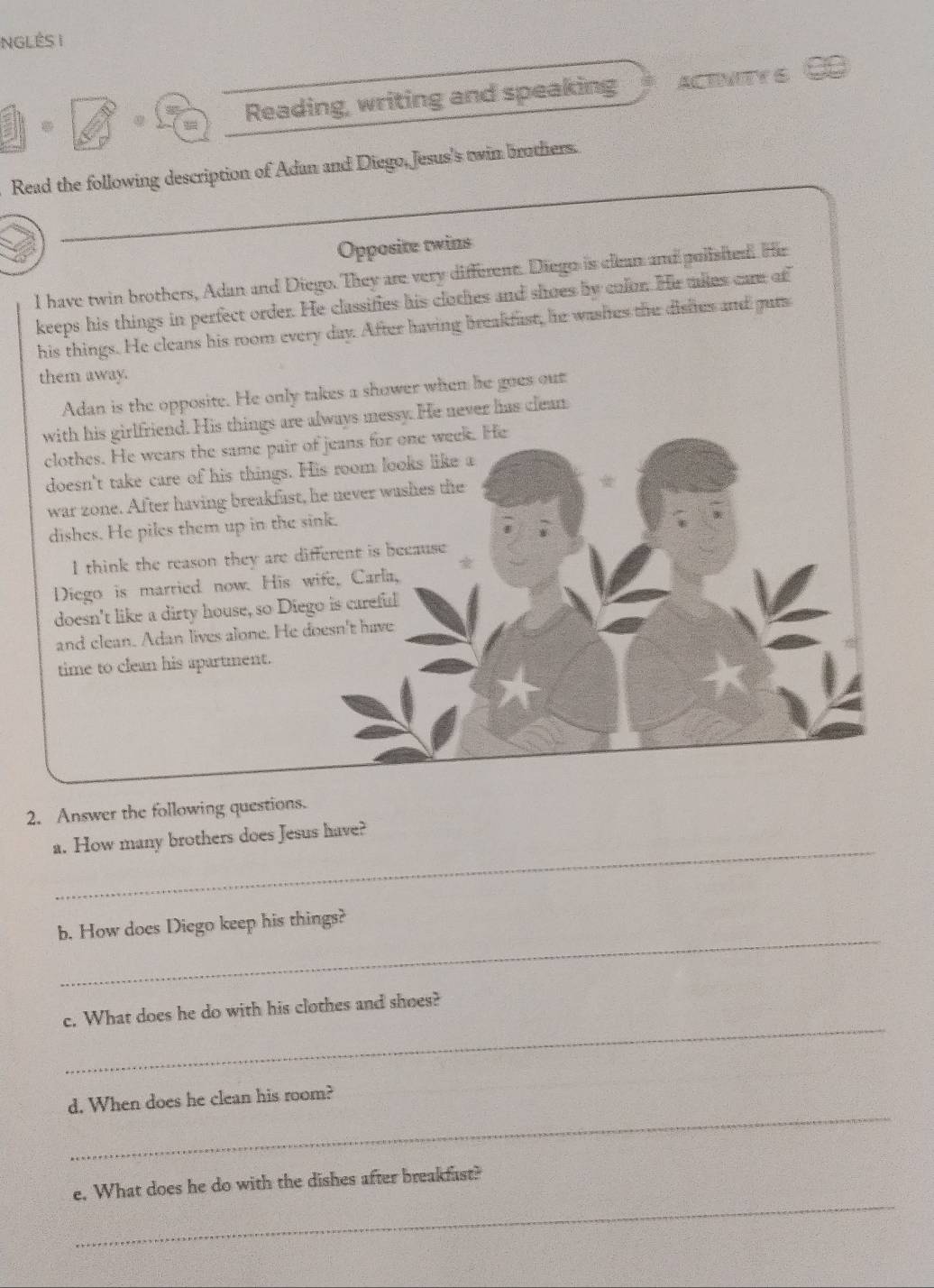 NGLÊS I
Reading, writing and speaking ACTNITY S
Read the following description of Adan and Diego, Jesus's twin brothers.
_
Opposite twins
I have twin brothers, Adan and Diego. They are very different. Diego is clean and polished. Hr
keeps his things in perfect order. He classifies his clothes and shoes by color. He mies care of
his things. He cleans his room every day. After having breakfast, he washes the disfes and guts
them away.
Adan is the opposite. He only takes a shower when he goes out
with his girlfriend. His things are always messy. He never has clean
clothes. He wears the same pair of jeans for one week. He
doesn't take care of his things. His room looks like a
war zone. After having breakfast, he never washes the
dishes. He piles them up in the sink.
I think the reason they are different is because
Diego is married now. His wife, Carla,
doesn't like a dirty house, so Diego is careful
and clean. Adan lives alone. He doesn't have
time to clean his apartment.
2. Answer the following questions.
_
a. How many brothers does Jesus have?
_
b. How does Diego keep his things?
_
c. What does he do with his clothes and shoes?
_
d. When does he clean his room?
_
e. What does he do with the dishes after breakfast?