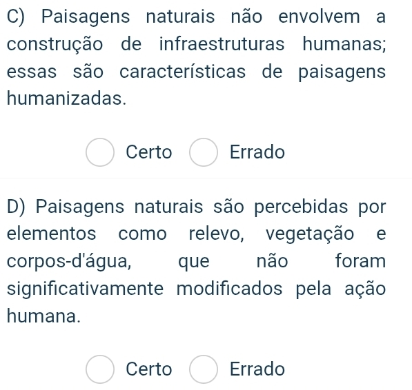 Paisagens naturais não envolvem a
construção de infraestruturas humanas;
essas são características de paisagens
humanizadas.
bigcirc Certo bigcirc Errado
D) Paisagens naturais são percebidas por
elementos como relevo, vegetação e
corpos-d'água, que não foram
significativamente modificados pela ação
humana.
bigcirc Certo bigcirc Errado