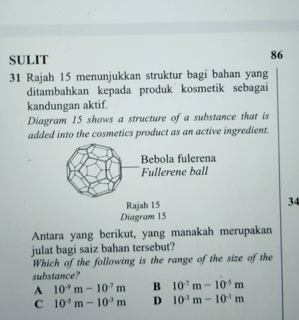 SULIT
86
31 Rajah 15 menunjukkan struktur bagi bahan yang
ditambahkan kepada produk kosmetik sebagai
kandungan aktif.
Diagram 15 shows a structure of a substance that is
added into the cosmetics product as an active ingredient.
34
Diagram 15
Antara yang berikut, yang manakah merupakan
julat bagi saiz bahan tersebut?
Which of the following is the range of the size of the
substance?
A 10^(-9)m-10^(-7)m B 10^(-7)m-10^(-5)m
C 10^(-5)m-10^(-3)m D 10^(-3)m-10^(-1)m