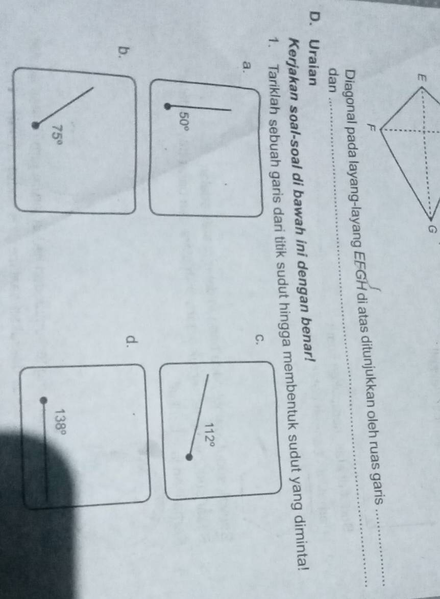 Diagonal pada layang-layang EFGH di atas ditunjukkan oleh ruas garis 
dan 
_ 
D. Uraian 
Kerjakan soal-soal di bawah ini dengan benar! 
1. Tariklah sebuah garis dari titik sudut hingga membentuk sudut yang diminta! 
C. 
a.
112°
50°
b. 
d.
75°
138°