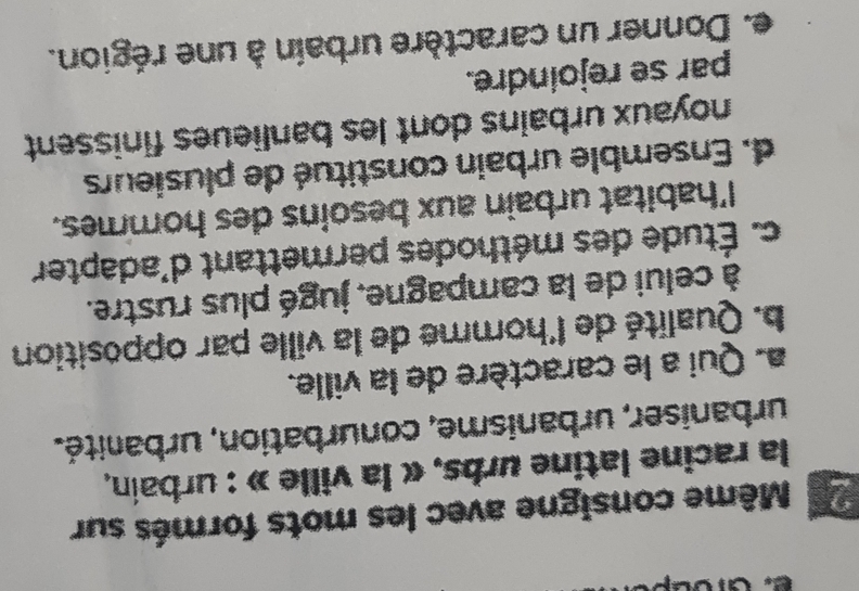 Même consigne avec les mots formés sur
la racine latine urbs, « la ville » : urbain,
urbaniser, urbanisme, conurbation, urbanité.
a. Qui a le caractère de la ville.
b. Qualité de l'homme de la ville par opposition
à celui de la campagne, jugé plus rustre.
c. Étude des méthodes permettant d'adapter
l'habitat urbain aux besoins des hommes.
d. Ensemble urbain constitué de plusieurs
noyaux urbains dont les banlieues finissent
par se rejoindre.
e. Donner un caractère urbain à une région.