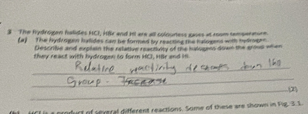 The hydrogen halides HCI, HBr and it are all colouness gaves at room tempermure. 
(a) The hydrogen halides can be formed by reacting the halogens with hedrogen. 
Describe and explain the relative reactiuity of the halogms down the grous when 
they reast with hydrogen to form HC, HBr and Hs. 
_ 
_ 
_(2) 
product of several different reactions. Some of these are shown in Fig. 3.1.