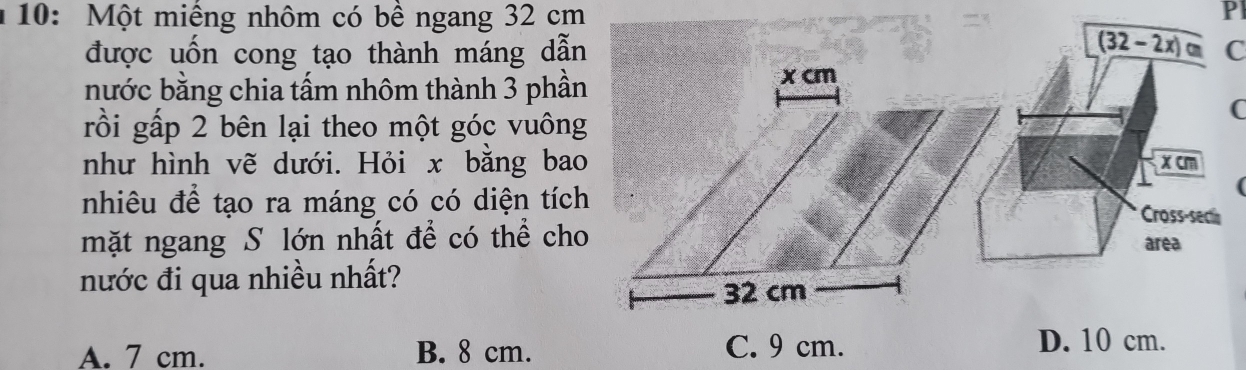 10: Một miếng nhôm có bề ngang 32 cm
Pl
overline (32-2x)cm
được uốn cong tạo thành máng dẫnC
nước bằng chia tấm nhôm thành 3 phần
rồi gấp 2 bên lại theo một góc vuông
C
như hình vẽ dưới. Hỏi x bằng baoxcm
nhiêu để tạo ra máng có có diện tích
Cross-secin
mặt ngang S lớn nhất để có thể choarea
nước đi qua nhiều nhất?
A. 7 cm. B. 8 cm. C. 9 cm.
D. 10 cm.