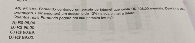 (M013361) Fernando contratou um pacote de internet que custa R$ 108,00 mensais. Devido a uma
promoção, Fernando terá um desconto de 12% na sua primeira fatura.
Quantos reais Fernando pagará em sua primeira fatura?
A) R$ 95,04.
B) R$ 96,00.
C) R$ 96,89.
D) R$ 99,00.