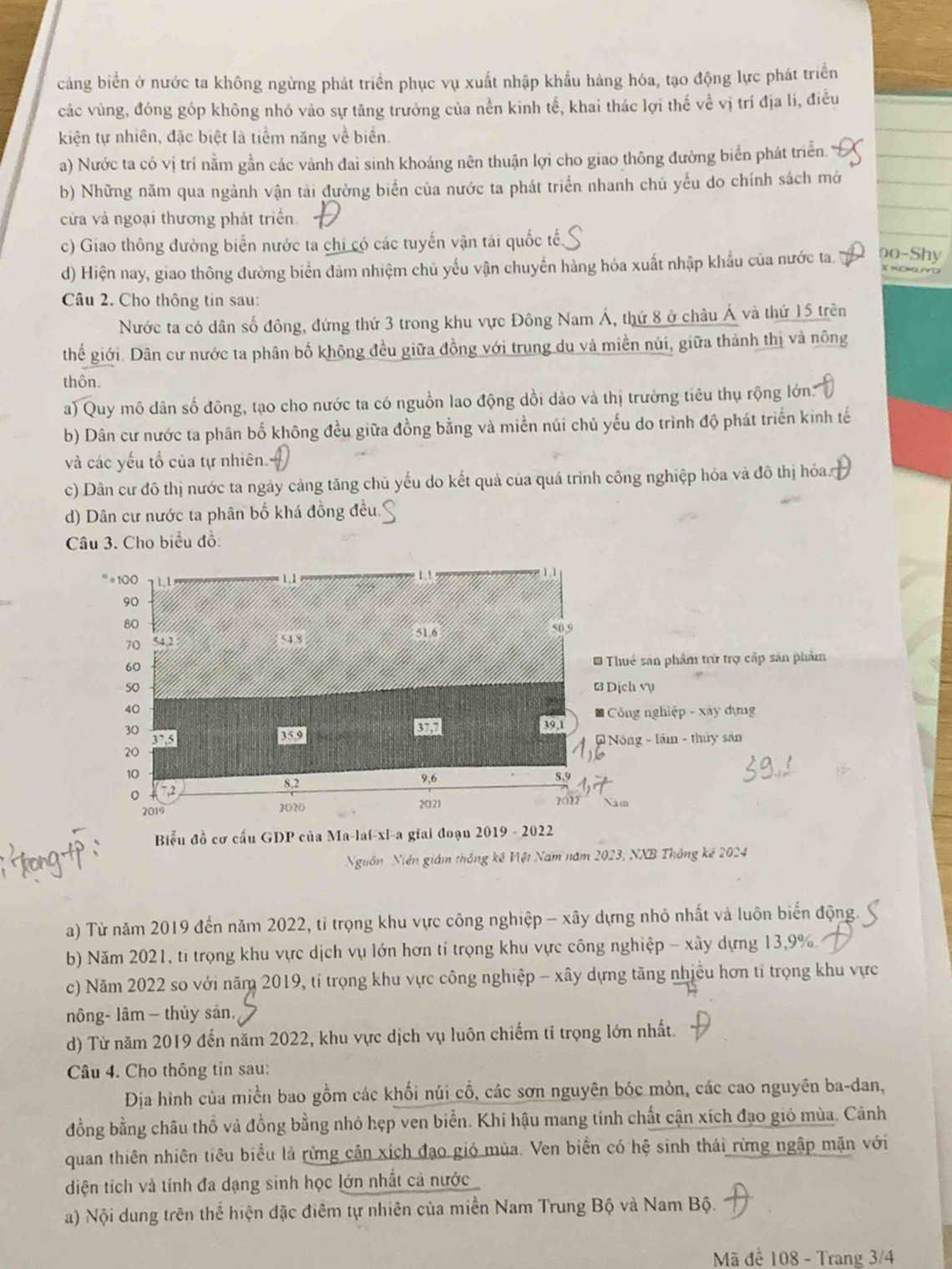 cảng biển ở nước ta không ngừng phát triển phục vụ xuất nhập khẩu hàng hóa, tạo động lực phát triển
các vùng, đóng góp không nhỏ vào sự tăng trưởng của nền kinh tế, khai thác lợi thế về vị trí địa lí, điều
kiện tự nhiên, đặc biệt là tiểm năng về biển.
a) Nước ta có vị trí nằm gần các vành đai sinh khoáng nên thuận lợi cho giao thông đường biển phát triển.
b) Những năm qua ngành vận tải đường biển của nước ta phát triển nhanh chủ yếu do chính sách mở
cửa và ngoại thương phát triển.
c) Giao thông đường biển nước ta chi có các tuyến vận tái quốc tế,
d) Hiện nay, giao thông đường biển đảm nhiệm chủ yếu vận chuyển hàng hóa xuất nhập khẩu của nước ta. oo-Shy
Câu 2. Cho thông tin sau:
Nước ta có dân số đông, đứng thứ 3 trong khu vực Đông Nam Á, thứ 8 ở châu Á và thứ 15 trên
thể giới. Dân cư nước ta phân bố không đều giữa đồng với trung du và miền núi, giữa thành thị và nông
thôn.
a) Quy mô dân số đông, tạo cho nước ta có nguồn lao động dồi dào và thị trường tiêu thụ rộng lớn:
b) Dân cư nước ta phân bố không đều giữa đồng bằng và miền núi chủ yếu do trình độ phát triển kinh tế
và các yếu tố của tự nhiên.
c) Dân cư đô thị nước ta ngày cảng tăng chủ yếu do kết quả của quá trình công nghiệp hóa và đô thị hóa
d) Dân cư nước ta phân bố khá đồng đều.
Câu 3. Cho biểu đồ:
。100 1 , 3 1.1
90
80
70 51.6 50.9
54.8
60
* Thuể sản phẩm trừ trợ cấp sản phẩm
50 B Dịch vụ
40
* Công nghiệp - xây dựng
30
Eso
0
20 39,1
3^(7.5) # Nông - lầm - thủy sân
10
8,2 9,6
8,9
7.2
2019 2020 2021 2022 Năm
Biểu đồ cơ cấu GDP của Ma-lai-xi-a giai đoạn 2019 - 2022
Nguồn Niên giám thống kế Việt Nam năm 2023, NXB Thông kế 2024
a) Từ năm 2019 đến năm 2022, tỉ trọng khu vực công nghiệp - xây dựng nhỏ nhất và luôn biển động.
b) Năm 2021, ti trọng khu vực dịch vụ lớn hơn tỉ trọng khu vực công nghiệp - xây dựng 13,9%.
c) Năm 2022 so với năm 2019, tí trọng khu vực công nghiệp - xây dựng tăng nhiều hơn tỉ trọng khu vực
nông- lâm - thủy sản.
d) Từ năm 2019 đến năm 2022, khu vực dịch vụ luôn chiếm tỉ trọng lớn nhất.
Câu 4. Cho thông tin sau:
Địa hình của miền bao gồm các khối núi cổ, các sơn nguyên bóc mòn, các cao nguyên ba-dan,
đồng bằng châu thổ và đồng bằng nhỏ hẹp ven biển. Khi hậu mang tính chất cận xích đạo gió mùa. Cảnh
quan thiên nhiên tiêu biểu là rừng cận xích đạo gió mùa. Ven biển có hệ sinh thái rừng ngập mặn với
diện tích và tính đa dạng sinh học lớn nhất cả nước
a) Nội dung trên thể hiện đặc điểm tự nhiên của miền Nam Trung Bộ và Nam Bộ.
Mã để 108 - Trang 3/4