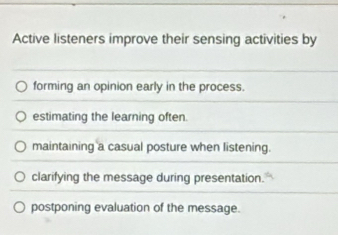 Active listeners improve their sensing activities by
forming an opinion early in the process.
estimating the learning often.
maintaining a casual posture when listening.
clarifying the message during presentation.
postponing evaluation of the message.