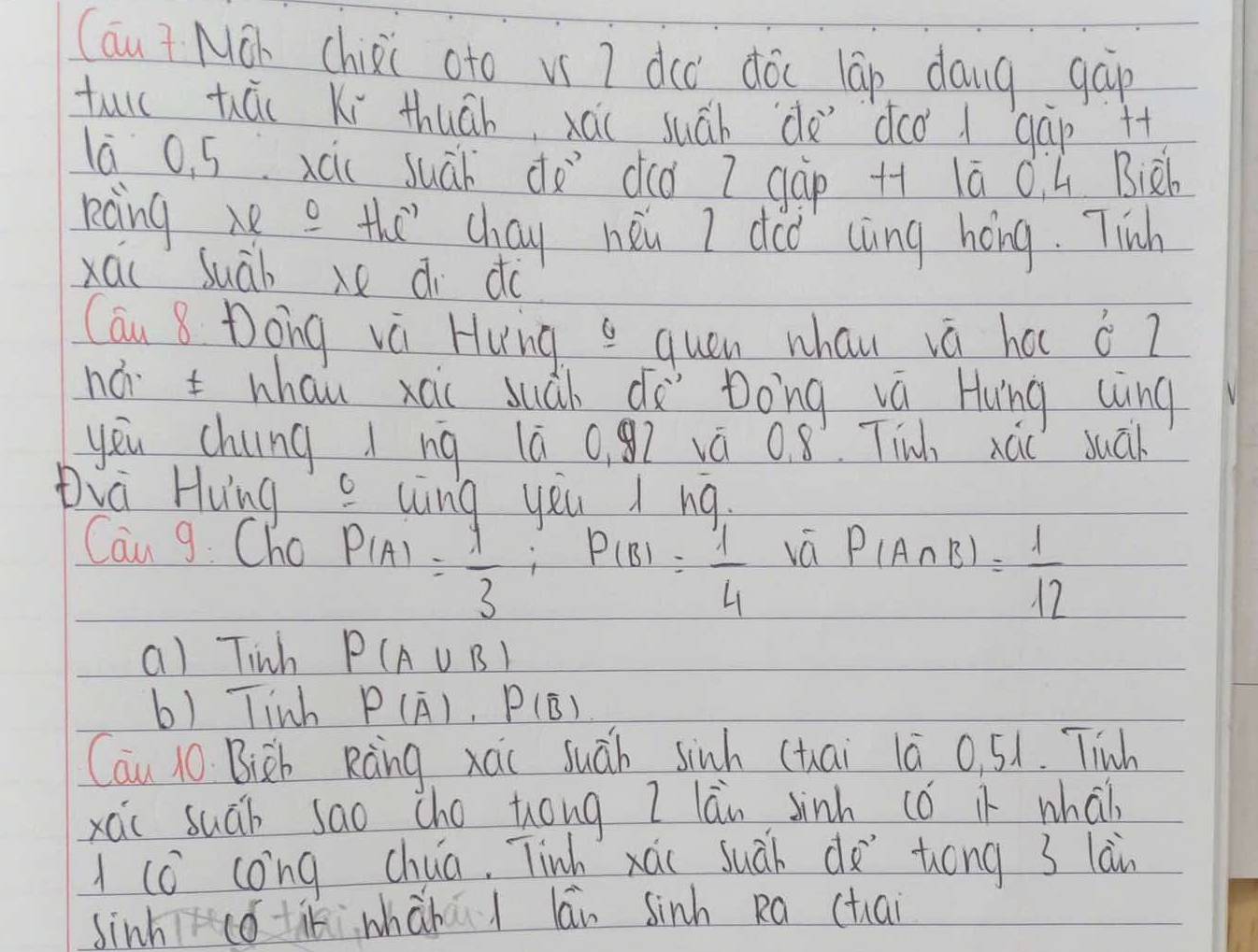 (au? Máh chisi oto vs ? dcc dóc lāp dang gap
tull hái Ki thuāh, xái suáh de`dco 1 gāp +t
lā 0. 5 xcic suáh dǎ`did 7 gàp ++ lā C ú Biàh
roing e e the chay neu I ded càìng háng. Tinh
xái suàb di do
Cau 8 Dong và Hung quen whau vá ha 6°2
há t whau xái suàh dà Dong vá Hung wìng
yeu chung ì ng lā 0, gì vá 0. 8. Tin xái suān
Dià Hung uing yàu i nq.
Can 9. Cho P(A)= 1/3 ; P(B)= 1/4 
vá P(A∩ B)= 1/12 
a) Tinh P(A∪ B)
6) linh P(overline A), P(overline B)
Cau 10. Bisb Ràng xai suáh sinh (tai 1ā 0, 51. Tinh
xai suáb sao cho tóng I lan Jinh (ó i whai)
(c cong chua, Tinh xái suàh dà `tóng 3 lain
sinhcotikwhàbú / lān sinh Ra (tai