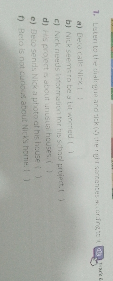 Listen to the dialogue and tick (√) the right sentences according to it. Track 6 
a) Beto calls Nick. ( ) 
b) Nick seems to be a bit worried. ( 
c) Nick needs information for his school project. ( ) 
d) His project is about unusual houses. ( . ) 
e) Beto sends Nick a photo of his house. ( 
f) Beto is not curious about Nick's home. ( )