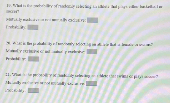 What is the probability of randomly selecting an athlete that plays either basketball or 
soccer? 
Mutually exclusive or not mutually exclusive: □ 
Probability: 20^
20. What is the probability of randomly selecting an athlete that is female or swims? 
Mutually exclusive or not mutually exclusive: 
Probability: □ 
21. What is the probability of randomly selecting an athlete that swims or plays soccer? 
Mutually exclusive or not mutually exclusive: overline AB
Probability: □