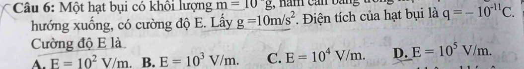 Một hạt bụi có khôi lượng m=10g
hướng xuống, có cường độ E. Lấy g=10m/s^2. Điện tích của hạt bụi là q=-10^(-11)C. 
Cường độ E là
A. E=10^2V/m B. E=10^3V/m. C. E=10^4V/m. D. E=10^5V/m.