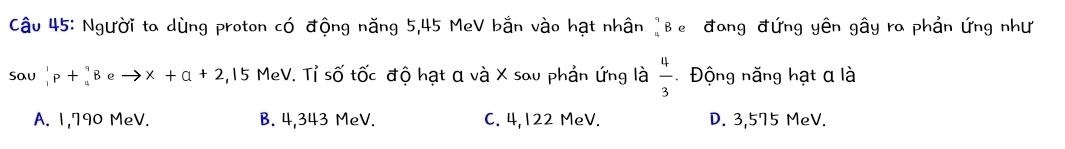 Người ta dùng proton có động năng 5,45 MeV bắn vào hạt nhân ]Be đang đứng yên gây ra phản ứng như
Sau _1^(1p+_4^9B eto x+a+2 4,15 MeV. Tỉ số tốc độ hạt α và X sau phản ứng là frac 4)3 Động năng hạt a là
A. 1,790 MeV. B. 4,343 MeV. C. 4,122 MeV. D. 3,575 MeV.