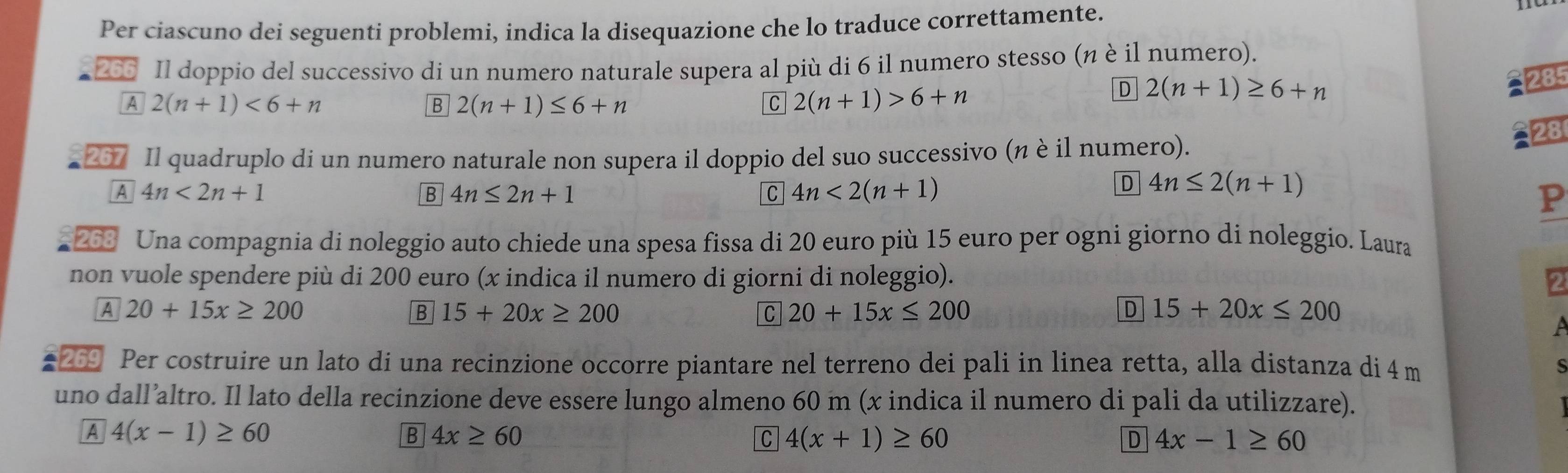 Per ciascuno dei seguenti problemi, indica la disequazione che lo traduce correttamente.
266 Il doppio del successivo di un numero naturale supera al più di 6 il numero stesso (n è il numero).
A 2(n+1)<6+n
B 2(n+1)≤ 6+n
C 2(n+1)>6+n
D 2(n+1)≥ 6+n
285
28
267 Il quadruplo di un numero naturale non supera il doppio del suo successivo (n è il numero).
A 4n<2n+1
B 4n≤ 2n+1
C 4n<2(n+1)
D 4n≤ 2(n+1)
P
263 Una compagnia di noleggio auto chiede una spesa fissa di 20 euro più 15 euro per ogni giorno di noleggio. Laura
non vuole spendere più di 200 euro (x indica il numero di giorni di noleggio).
2
A 20+15x≥ 200
B 15+20x≥ 200
C 20+15x≤ 200
D 15+20x≤ 200
A
# 269 Per costruire un lato di una recinzione occorre piantare nel terreno dei pali in linea retta, alla distanza di 4 m s
uno dall’altro. Il lato della recinzione deve essere lungo almeno 60 m (x indica il numero di pali da utilizzare).
A 4(x-1)≥ 60
B 4x≥ 60
C 4(x+1)≥ 60
D 4x-1≥ 60