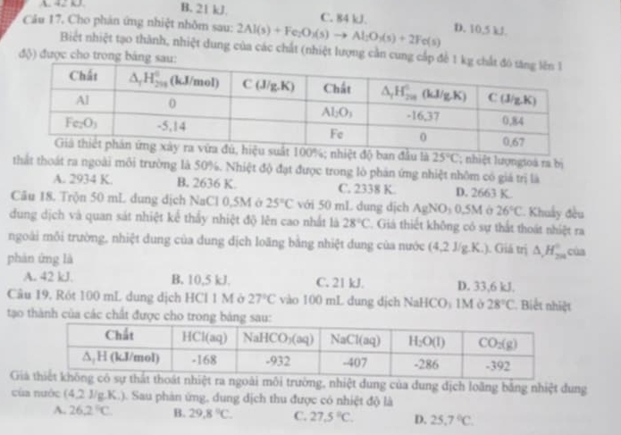 A. 4 3.
B. 21 kJ. C. 84 kJ.
Câu 17. Cho phản ứng nhiệt nhôm sau: 2Al(s)+Fe_2O_3(s)to Al_2O_3(s)+2Fe(s) D. 10,5 kJ.
Biết nhiệt tạo thành, nhiệt dung của các chất (nhiệt lượng cản cun
độ) được cho tro
u là 25°C; nhiệt lượngtoà ra bị
thất thoát ra ngoài môi trường là 50%. Nhiệt độ đạt được trong lò phản ứng nhiệt nhôm có giá trị là
A. 2934 K. B. 2636 K. C. 2338 K. D. 2663 K.
Câu 18. Trộn 50 mL dụng dịch NaCl 0,5M ở 25°C với 50 mL dung dịch AgNO₃ 0,5M ở 26°C Khuẩy đều
dung dịch và quan sát nhiệt kể thấy nhiệt độ lên cao nhất là 28°C. Giả thiết không có sự thất thoát nhiệt ra
ngoài môi trường, nhiệt dung của dung dịch loãng bằng nhiệt dung của nước (4,2J/g.K.) 1. Giá trị △ _1H_(2n)°
phàn ứng là của
A. 42 kJ. B. 10,5 kJ. C. 21 kJ. D. 33,6 kJ.
Câu 19. Rót 100 mL dung dịch HCl 1 M ở 27°C vào 100 mL dung dịch NaHCO₃ 1M ở 28°C. Biết nhiệt
tạo thành của các chất được cho t
Gi ngoài môi trường, nhiệt dung của dung dịch loãng bảng nhiệt dung
của nước (4,2 J/g.K.). Sau phản ứng, dung dịch thu được có nhiệt độ là
A. 26.2°C B. 29.8°C. C. 27.5°C. D. 25.7°C.