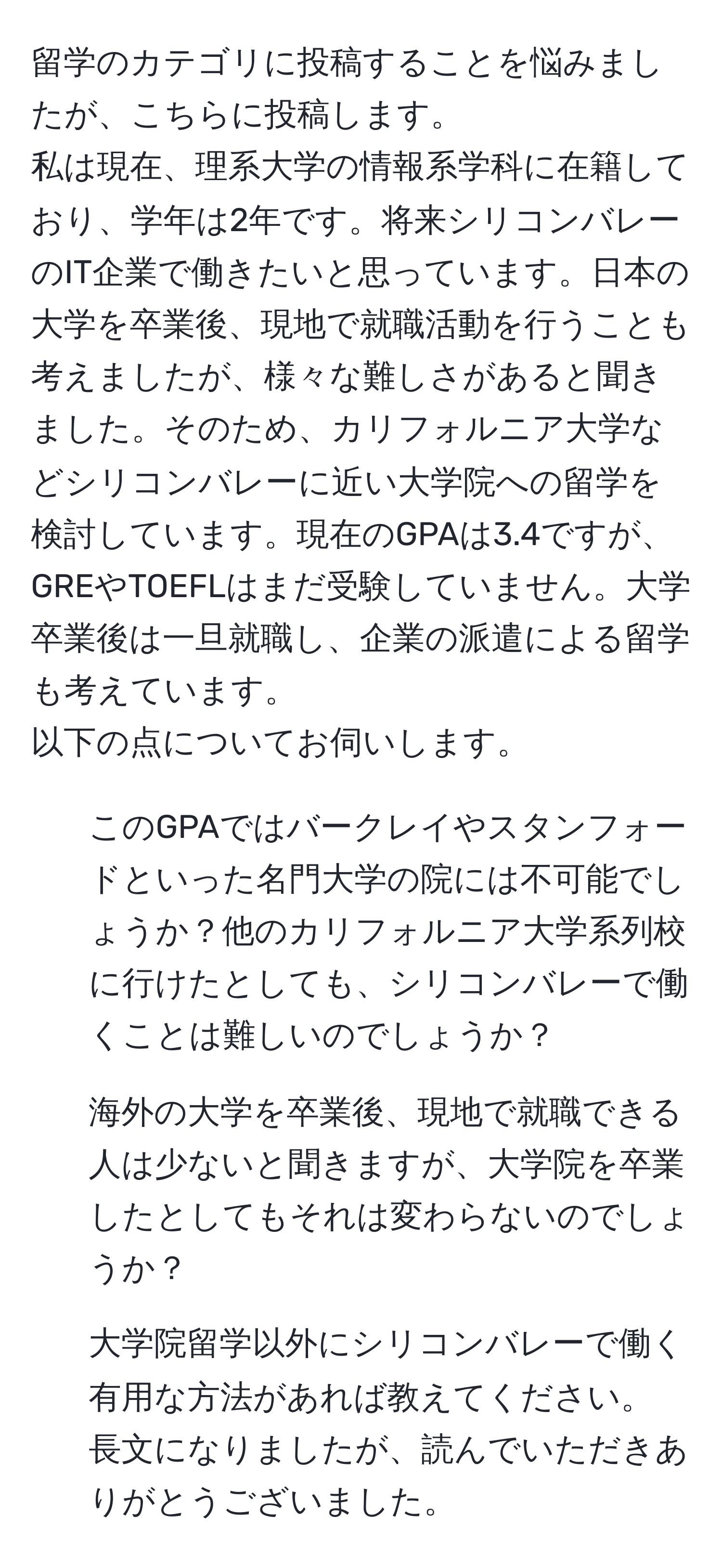 留学のカテゴリに投稿することを悩みましたが、こちらに投稿します。  
私は現在、理系大学の情報系学科に在籍しており、学年は2年です。将来シリコンバレーのIT企業で働きたいと思っています。日本の大学を卒業後、現地で就職活動を行うことも考えましたが、様々な難しさがあると聞きました。そのため、カリフォルニア大学などシリコンバレーに近い大学院への留学を検討しています。現在のGPAは3.4ですが、GREやTOEFLはまだ受験していません。大学卒業後は一旦就職し、企業の派遣による留学も考えています。  
以下の点についてお伺いします。  
1. このGPAではバークレイやスタンフォードといった名門大学の院には不可能でしょうか？他のカリフォルニア大学系列校に行けたとしても、シリコンバレーで働くことは難しいのでしょうか？  
2. 海外の大学を卒業後、現地で就職できる人は少ないと聞きますが、大学院を卒業したとしてもそれは変わらないのでしょうか？  
3. 大学院留学以外にシリコンバレーで働く有用な方法があれば教えてください。  
長文になりましたが、読んでいただきありがとうございました。