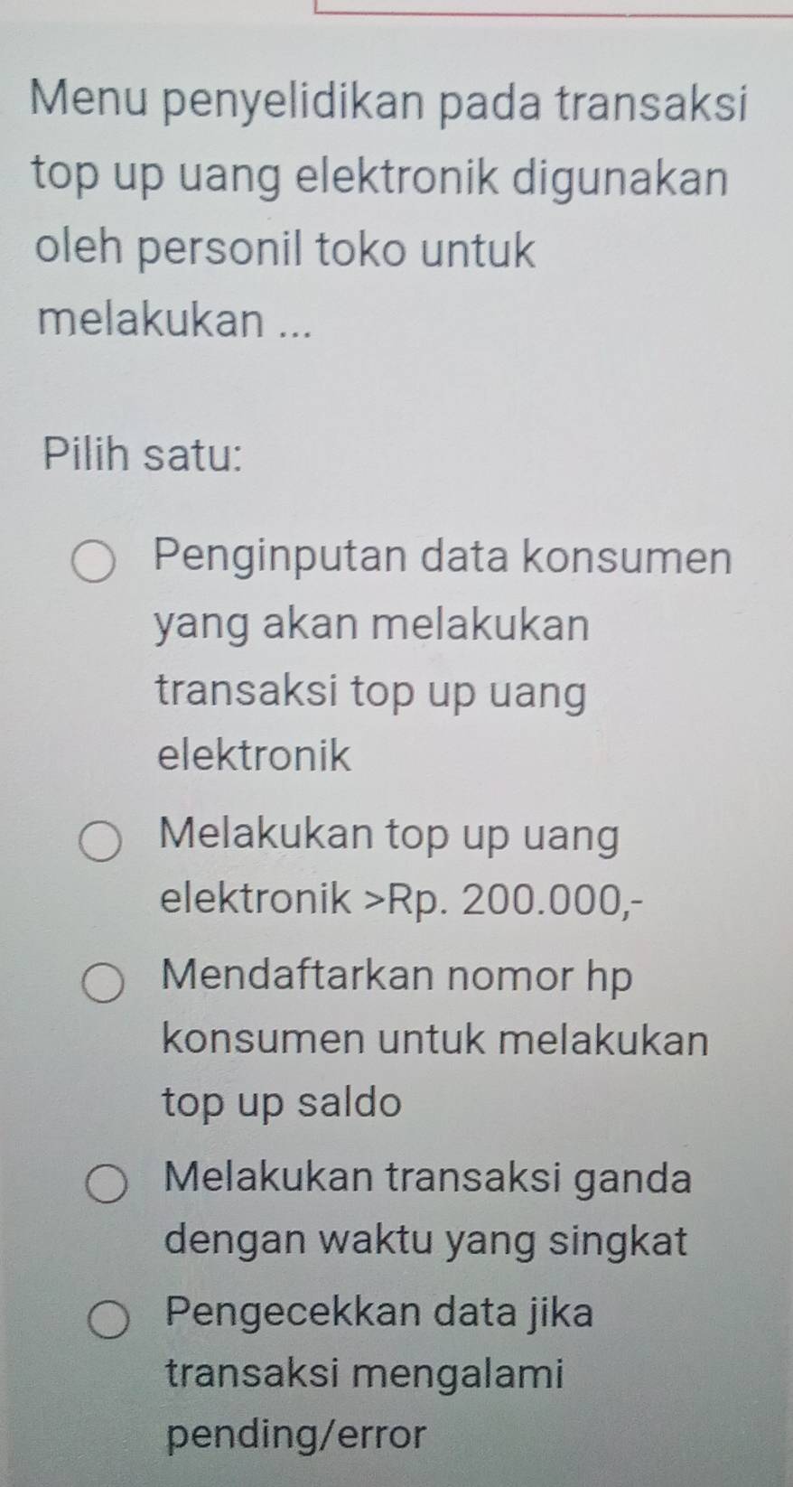 Menu penyelidikan pada transaksi
top up uang elektronik digunakan
oleh personil toko untuk
melakukan ...
Pilih satu:
Penginputan data konsumen
yang akan melakukan
transaksi top up uang
elektronik
Melakukan top up uang
elektronik > Rp. 200.000,-
Mendaftarkan nomor hp
konsumen untuk melakukan
top up saldo
Melakukan transaksi ganda
dengan waktu yang singkat
Pengecekkan data jika
transaksi mengalami
pending/error