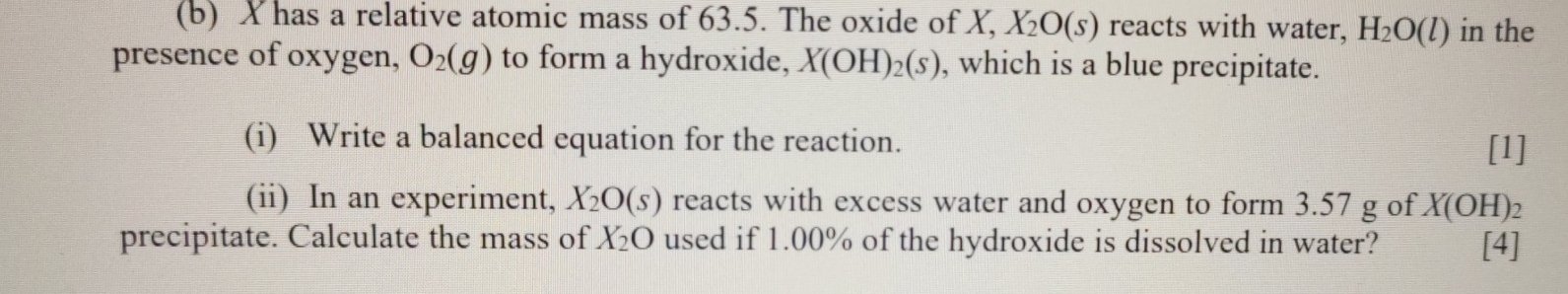 X has a relative atomic mass of 63.5. The oxide of X, X_2O(s) reacts with water, H_2O(l) in the 
presence of oxygen, O_2(g) to form a hydroxide, X(OH)_2(s) , which is a blue precipitate. 
(i) Write a balanced equation for the reaction. 
[1] 
(ii) In an experiment, X_2O(s) reacts with excess water and oxygen to form 3.57 g of X(OH)
precipitate. Calculate the mass of X_2O used if 1.00% of the hydroxide is dissolved in water? [4]