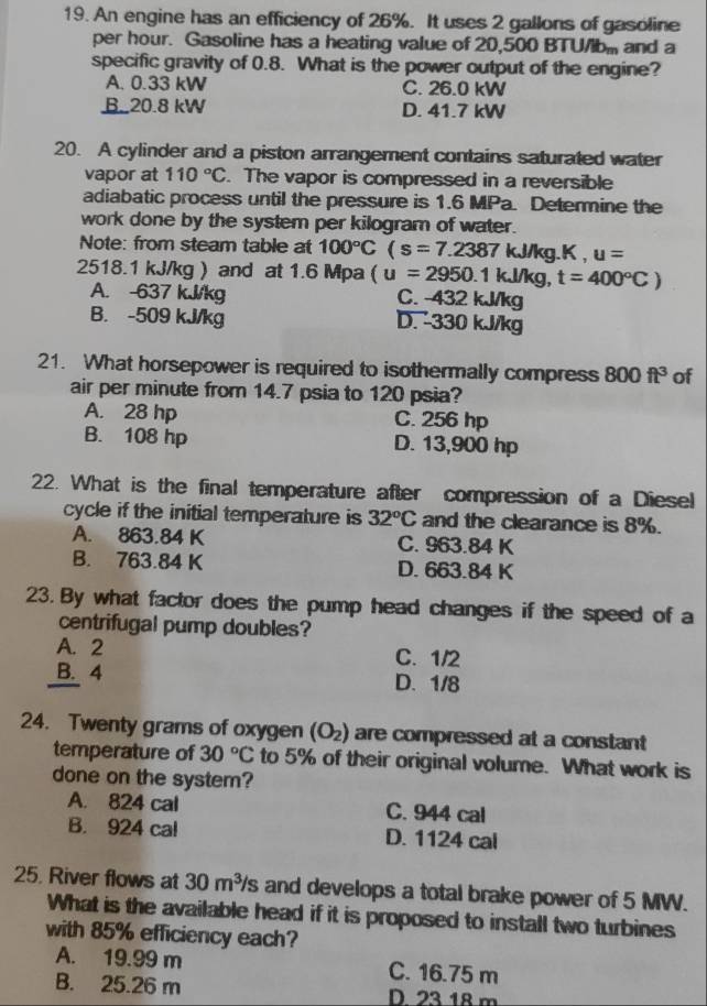 An engine has an efficiency of 26%. It uses 2 gallons of gasoline
per hour. Gasoline has a heating value of 20,500 BTU/lb> and a
specific gravity of 0.8. What is the power output of the engine?
A. 0.33 kW C. 26.0 kW
B.20.8 kW D. 41.7 kW
20. A cylinder and a piston arrangement contains saturated water
vapor at 110°C. The vapor is compressed in a reversible
adiabatic process until the pressure is 1.6 MPa. Determine the
work done by the system per kilogram of water.
Note: from steam table at 100°C (s=7.2387 J/kg.K u=
2518.1 kJ/kg ) and at 1.6 Mpa (u=2950.1kJ/k g. t=400°C)
A. -637 kJ/kg C. -432 kJ/kg
B. -509 kJ/kg D. 330 kJ/kg
21. What horsepower is required to isothermally compress 800ft^3 of
air per minute from 14.7 psia to 120 psia?
A. 28 hp C. 256 hp
B. 108 hp D. 13,900 hp
22. What is the final temperature after compression of a Diesel
cycle if the initial temperature is 32°C and the clearance is 8%.
A. 863.84 K C. 963.84 K
B. 763.84 K D. 663.84 K
23. By what factor does the pump head changes if the speed of a
centrifugal pump doubles?
A. 2 C. 1/2
B. 4 D. 1/8
24. Twenty grams of oxygen (O_2) are compressed at a constant
temperature of 30°C to 5% of their original volume. What work is
done on the system?
A. 824 cal C. 944 cal
B. 924 cal D. 1124 cal
25. River flows at 30m^3/s and develops a total brake power of 5 MW.
What is the available head if it is proposed to install two turbines
with 85% efficiency each?
A. 19.99 m C. 16.75 m
B. 25.26 m D 23 18 m