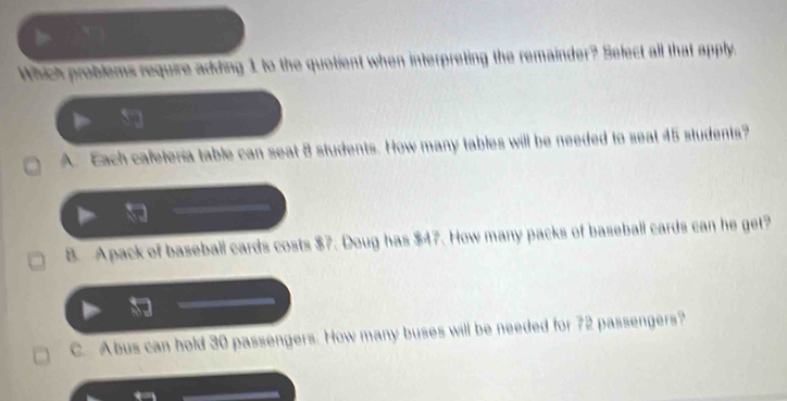 Which problems require adding 1 to the quotient when interpreting the remainder? Select all that apply.
A. Each caleteria table can seat 8 students. How many tables will be needed to seat 45 students?
B. Apack of baseball cards costs $7. Doug has $47. How many packs of baseball cards can he get?
C. Abus can hold 30 passengers. How many buses will be needed for 72 passengers?