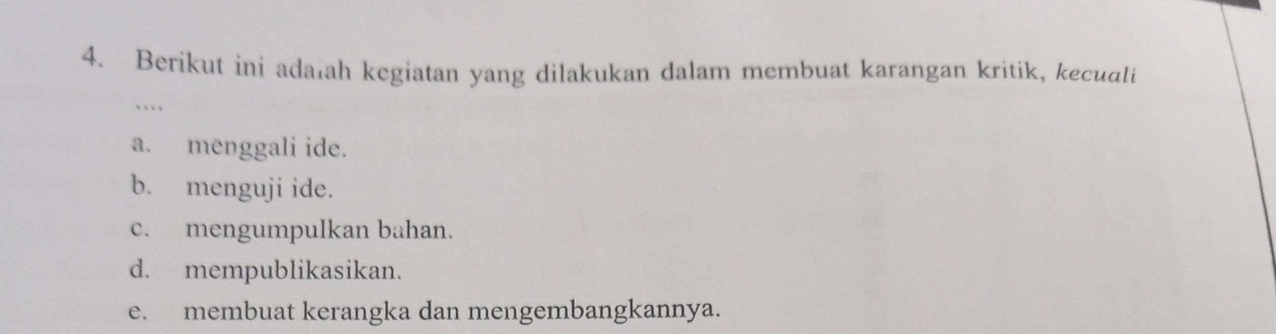 Berikut ini adalah kegiatan yang dilakukan dalam membuat karangan kritik, kecuali
```
a. menggali ide.
b. menguji ide.
c. mengumpulkan bahan.
d. mempublikasikan.
e. membuat kerangka dan mengembangkannya.