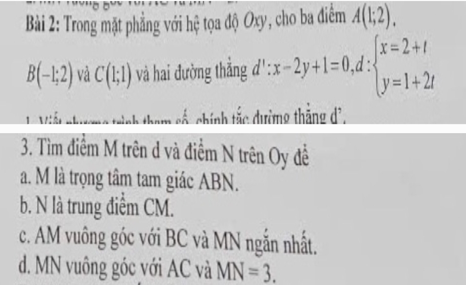 Trong mặt phẳng với hệ tọa độ Oxy, cho ba điểm A(1;2).
B(-1;2) và C(1;1) và hai đường thẳng I':x-2y+1=0,d:beginarrayl x=2+t y=1+2tendarray. ^ 
tam số, chính tắc dường thắng dã, 
3. Tìm điểm M trên d và điểm N trên Oy đề 
a. M là trọng tâm tam giác ABN. 
b. N là trung điểm CM. 
c. AM vuông góc với BC và MN ngắn nhất. 
d. MN vuông góc với AC và MN=3.