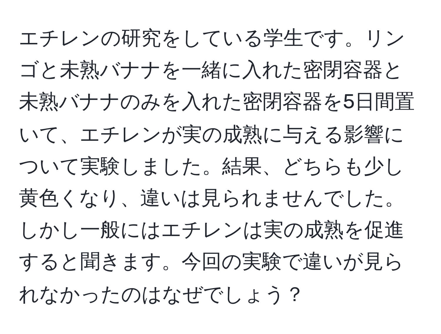 エチレンの研究をしている学生です。リンゴと未熟バナナを一緒に入れた密閉容器と未熟バナナのみを入れた密閉容器を5日間置いて、エチレンが実の成熟に与える影響について実験しました。結果、どちらも少し黄色くなり、違いは見られませんでした。しかし一般にはエチレンは実の成熟を促進すると聞きます。今回の実験で違いが見られなかったのはなぜでしょう？