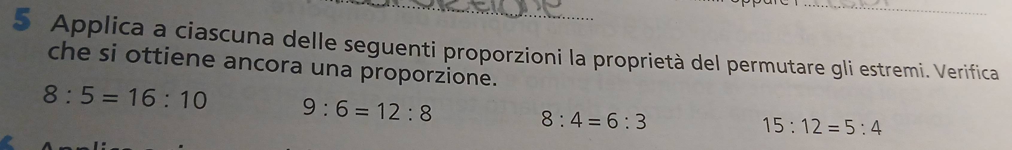 Applica a ciascuna delle seguenti proporzioni la proprietà del permutare gli estremi. Verifica 
che si ottiene ancora una proporzione.
8:5=16:10
9:6=12:8
8:4=6:3
15:12=5:4