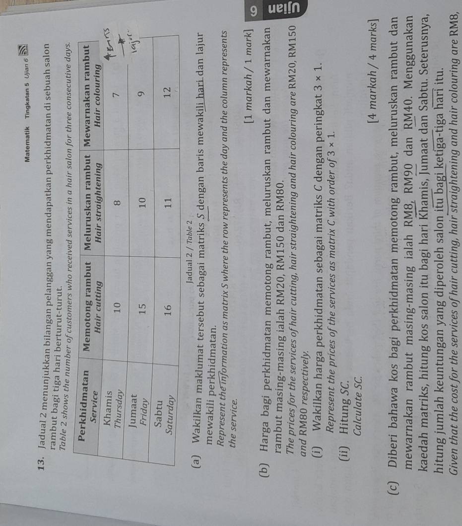 Matematik Tingkatan 5 Ujian 6 
13. Jadual 2 menunjukkan bilangan pelanggan yang mendapatkan perkhidmatan di sebuah salon 
rambut bagi tiga hari berturut-turut. 
Table 2 shows the number of customers who received services in a hair salon for three consecutive days. 
Jadual 2 / Table 2 
(a) Wakilkan maklumat tersebut sebagai matriks S dengan baris mewakili hari dan lajur 
mewakili perkhidmatan. 
Represent the information as matrix S where the row represents the day and the column represents 
the service. 
[1 markah / 1 mark] 
(b) Harga bagi perkhidmatan memotong rambut, meluruskan rambut dan mewarnakan 
rambut masing-masing ialah RM20, RM150 dan RM80. 
The prices for the services of hair cutting, hair straightening and hair colouring are RM20, RM150
and RM80 respectively. 
(i) Wakilkan harga perkhidmatan sebagai matriks C dengan peringkat 3* 1. 
Represent the prices of the services as matrix C with order of 3* 1. 
(ii) Hitung SC. 
Calculate SC. 
[4 markah / 4 marks] 
(c) Diberi bahawa kos bagi perkhidmatan memotong rambut, meluruskan rambut dan 
mewarnakan rambut masing-masing ialah RM8, RM90 dan RM40. Menggunakan 
kaedah matriks, hitung kos salon itu bagi hari Khamis, Jumaat dan Sabtu. Seterusnya, 
hitung jumlah keuntungan yang diperoleh salon itu bagi ketiga-tiga overline hari itu. 
Given that the cost for the services of hair cutting, hair straightening and hair colouring are RM8,