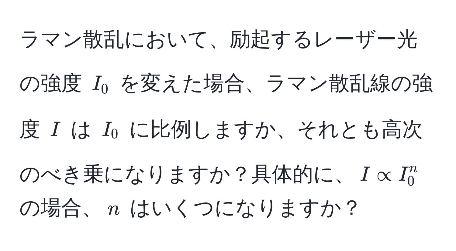 ラマン散乱において、励起するレーザー光の強度 $I_0$ を変えた場合、ラマン散乱線の強度 $I$ は $I_0$ に比例しますか、それとも高次のべき乗になりますか？具体的に、$I ∝ I_0^n$ の場合、$n$ はいくつになりますか？