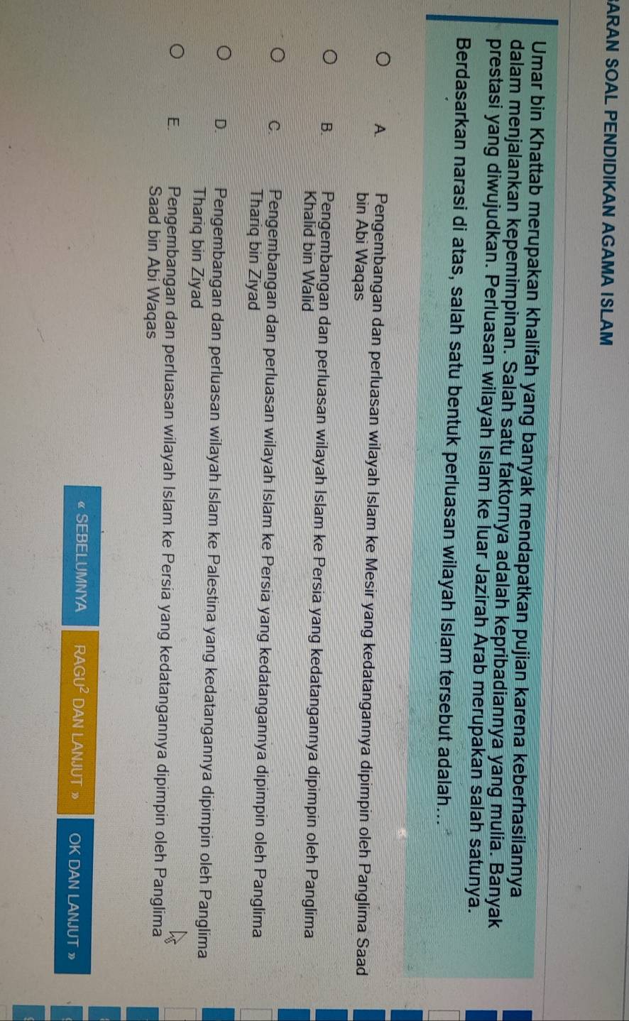BARAN SOAL PENDIDIKAN AGAMA ISLAM
Umar bin Khattab merupakan khalifah yang banyak mendapatkan pujian karena keberhasilannya
dalam menjalankan kepemimpinan. Salah satu faktornya adalah kepribadiannya yang mulia. Banyak
prestasi yang diwujudkan. Perluasan wilayah Islam ke luar Jazirah Árab merupakan salah satunya.
Berdasarkan narasi di atas, salah satu bentuk perluasan wilayah Islam tersebut adalah...
A Pengembangan dan perluasan wilayah Islam ke Mesir yang kedatangannya dipimpin oleh Panglima Saad
bin Abi Waqas
B. Pengembangan dan perluasan wilayah Islam ke Persia yang kedatangannya dipimpin oleh Panglima
Khalid bin Walid
C. Pengembangan dan perluasan wilayah Islam ke Persia yang kedatangannya dipimpin oleh Panglima
Thariq bin Ziyad
D. Pengembangan dan perluasan wilayah Islam ke Palestina yang kedatangannya dipimpin oleh Panglima
Thariq bin Ziyad
E. Pengembangan dan perluasan wilayah Islam ke Persia yang kedatangannya dipimpin oleh Panglima
Saad bin Abi Waqas
《 SEBELUMNYA RAC U^2 DAN LANJUT » OK DAN LANJUT »