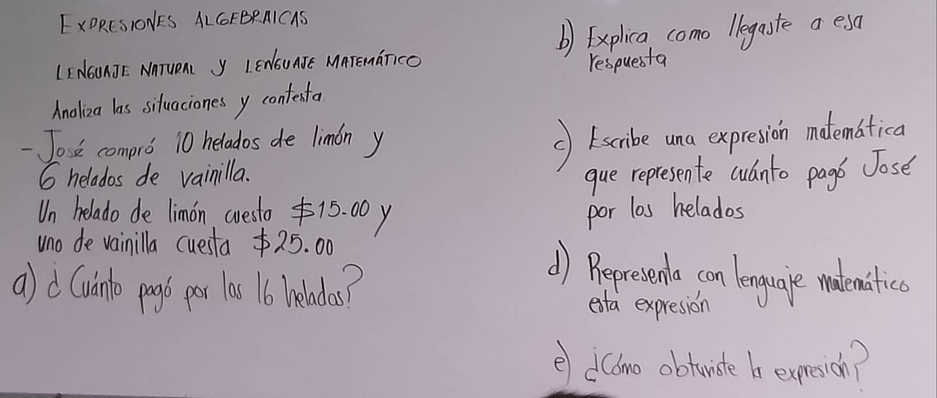 EXORESIONES ALGFBRAICAS 
b) Explica como legaste a esa 
LI NOUAJE. NnTUeA y LENSUATE MATEmaTcO respuesta 
Analiza las sifuaciones y contesta 
Jose compro 10 helados de limon y 
() (scibe una expresion matematica
6 helados de vainilla. 
que represente culnto pago Jose 
Un helado de limon cresto 15. 00 y por los helados 
uno de vainilla cuesta $25. 00 () Bepresento con lenguate wadematica 
a) d Cuinlo prgb per las 16 hnelados? 
exta expresion 
e dcono obtuiste b expesich?