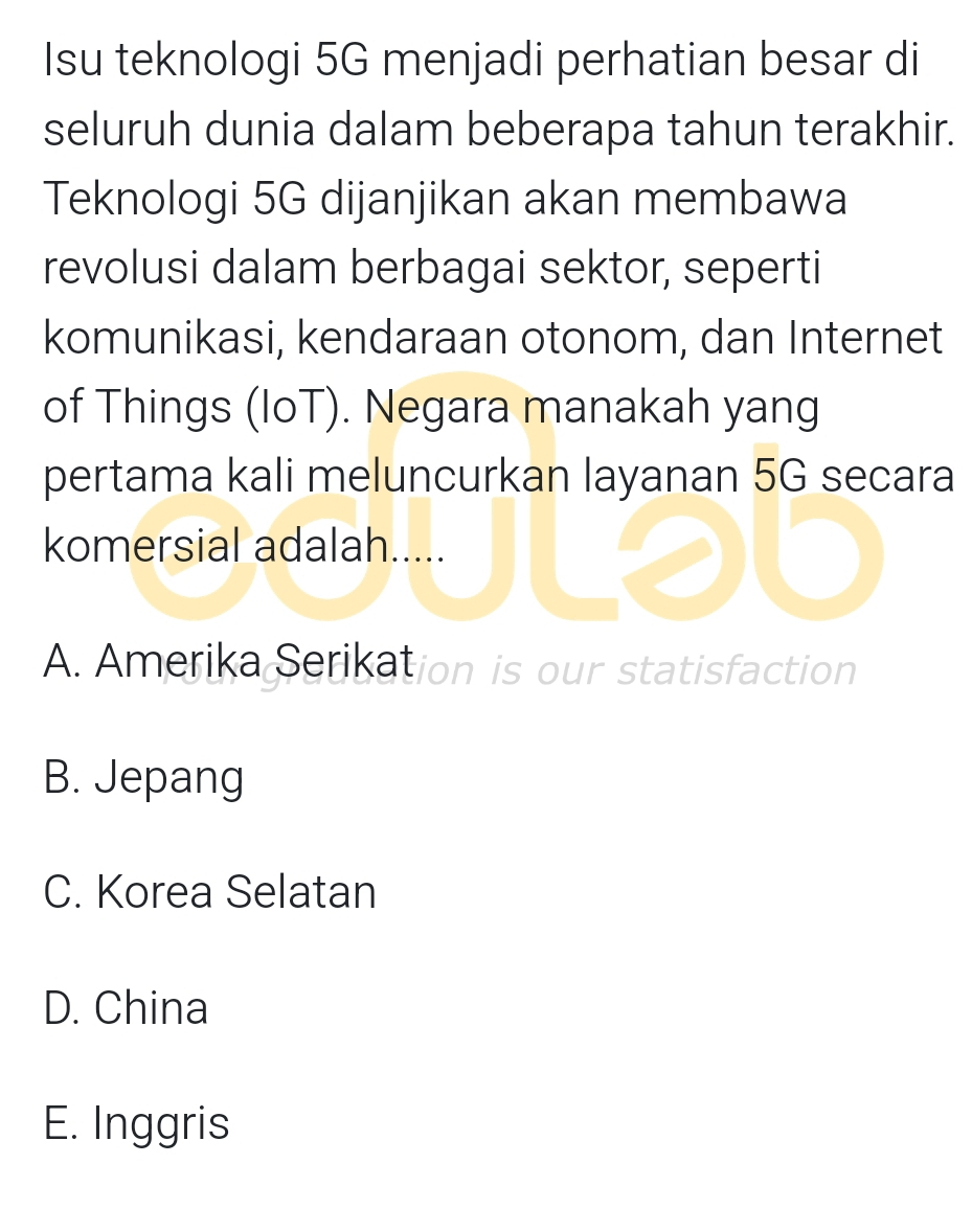 Isu teknologi 5G menjadi perhatian besar di
seluruh dunia dalam beberapa tahun terakhir.
Teknologi 5G dijanjikan akan membawa
revolusi dalam berbagai sektor, seperti
komunikasi, kendaraan otonom, dan Internet
of Things (IoT). Negara manakah yang
pertama kali meluncurkan layanan 5G secara
komersial adalah.....
A. Amerika Serikation is our statisfaction
B. Jepang
C. Korea Selatan
D. China
E. Inggris