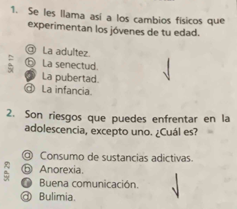 Se les llama así a los cambios físicos que
experimentan los jóvenes de tu edad.
@ La adultez.
a ⓑ La senectud.
La pubertad.
La infancia.
2. Son riesgos que puedes enfrentar en la
adolescencia, excepto uno. ¿Cuál es?
@ Consumo de sustancias adictivas.
ⓑ Anorexia.
O Buena comunicación.
@ Bulimia.