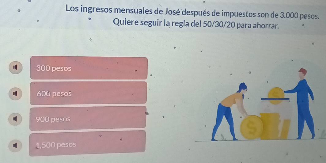 Los ingresos mensuales de José después de impuestos son de 3.000 pesos.
Quiere seguir la regla del 50/30/20 para ahorrar.
300 pesos
600 pesos
900 pesos
。
1,500 pesos