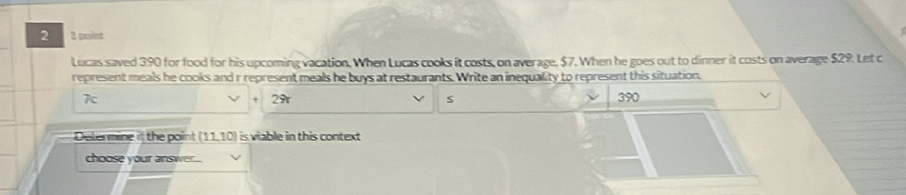 point 
Lucas saved 390 for food for his upcoming vacation. When Lucas cooks it costs, on average, $7. When he goes out to dinner it costs on average $29. Let c 
represent meals he cooks and r represent meals he buys at restaurants. Write an inequality to represent this situation.
7c 390
2π
s 
Delermine if the point (11,10) is viable in this context 
choose your answe....