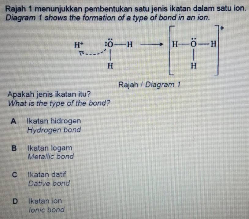 Rajah 1 menunjukkan pembentukan satu jenis ikatan dalam satu ion.
Diagram 1 shows the formation of a type of bond in an ion.
Rajah / Diagram 1
Apakah jenis ikatan itu?
What is the type of the bond?
A Ikatan hidrogen
Hydrogen bond
B Ikatan logam
Metallic bond
C Ikatan datif
Dative bond
D Ikatan ion
Ionic bond