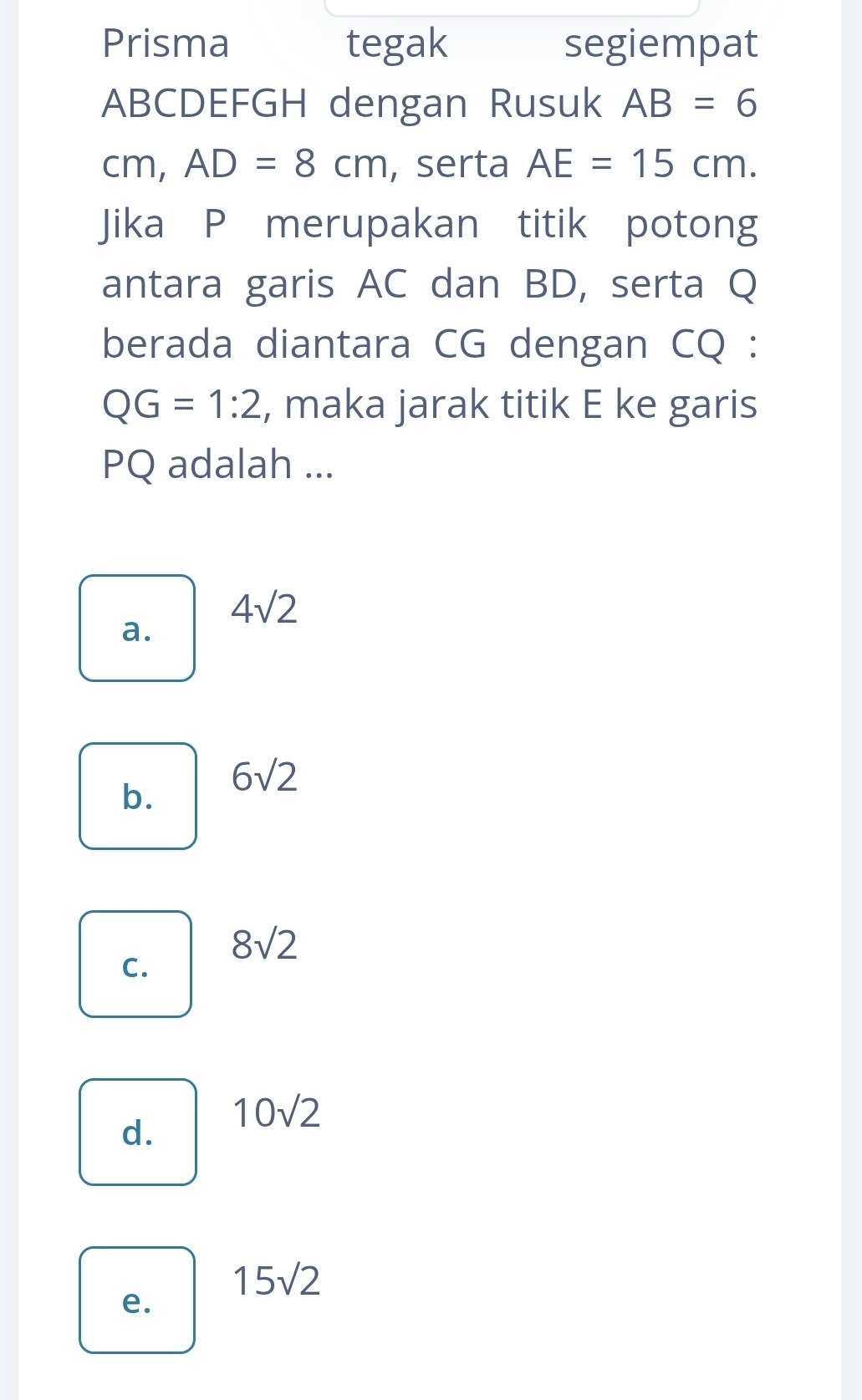 Prisma tegak segiempat
ABCDEFGH dengan Rusuk AB=6
cm, AD=8cm , serta AE=15cm. 
Jika P merupakan titik potong
antara garis AC dan BD, serta Q
berada diantara CG dengan CQ :
QG=1:2 , maka jarak titik E ke garis
PQ adalah ...
4sqrt(2)
a.
b. 6sqrt(2)
8sqrt(2)
C.
d. 10sqrt(2)
15sqrt(2)
e.