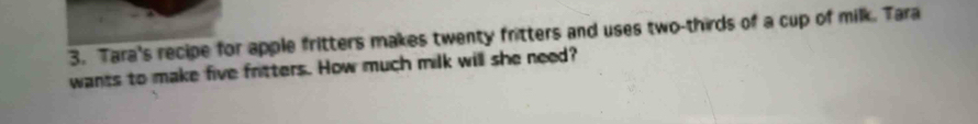 Tara's recipe for apple fritters makes twenty fritters and uses two-thirds of a cup of milk. Tara 
wants to make five fritters. How much milk will she need?