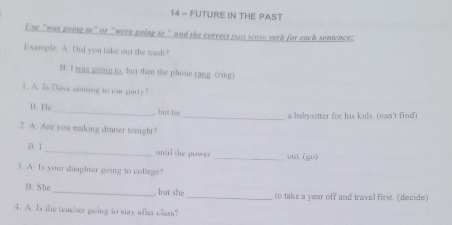 FUTURE IN THE PAST 
Use "was going to" or "were going to " and the correct past tense verb for each sentence: 
Example: A: Did you take out the trash? 
B: I was going to, but then the phone rang. (ring) 
1. A. Is Dave coming to our party? 
B. He _, but he 
_a babysitter for his kids. (can't find) 
2. A: Are you making dinner tonight? 
B. I _until the power _oui. (go) 
3. A: Is your daughter going to college? 
B: She _, but she _to take a year off and travel first. (decide) 
4. A. Is the teacher going to stay after class?