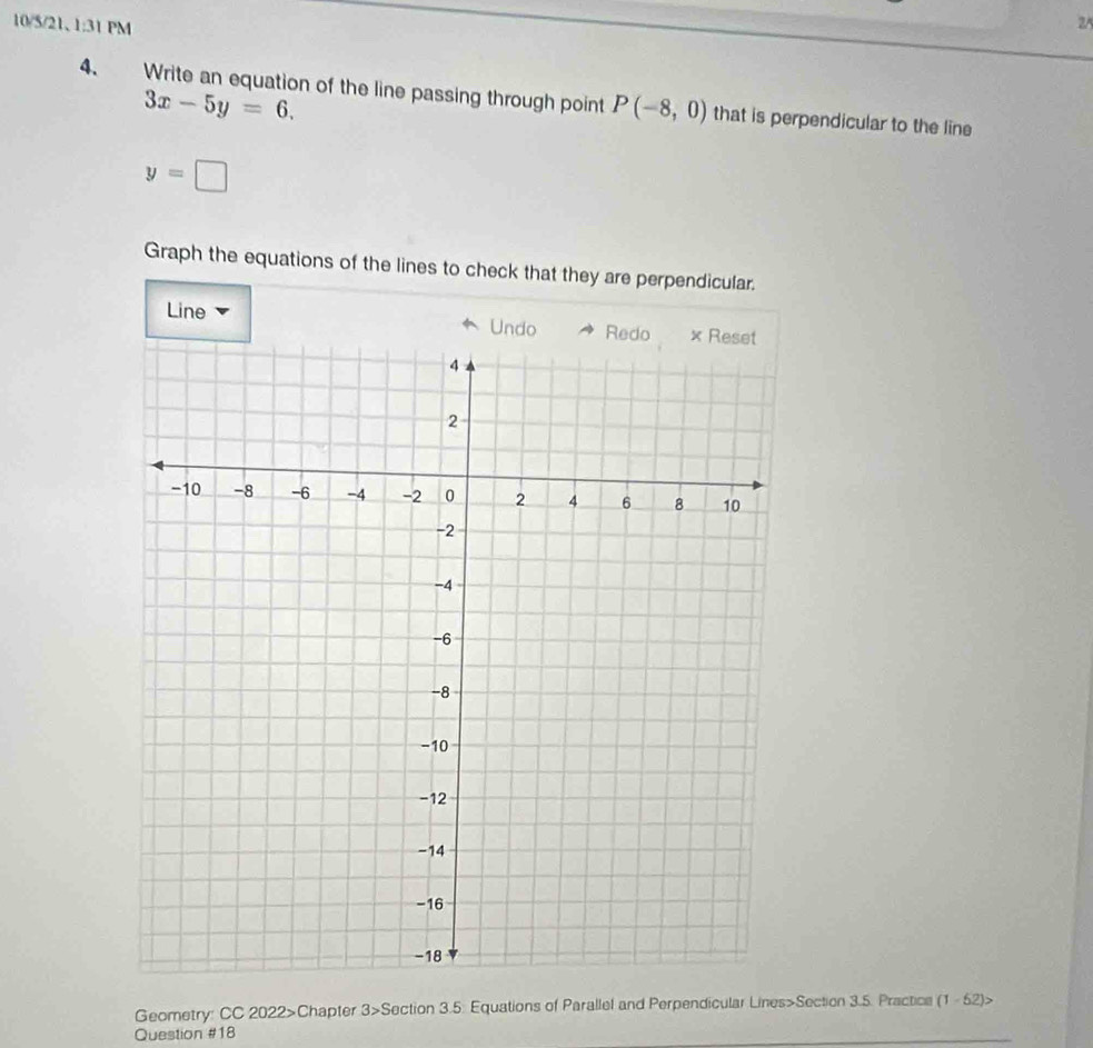 10/5/21、 1:31 PM 25 
4. Write an equation of the line passing through point P(-8,0) that is perpendicular to the line
3x-5y=6.
y=□
Graph the equations of the lines to check that they are perpendicular. 
Line 
Geometry: CC 2022>Chapter 3>Section 3.5: Equations of Parallel and Perpendicular Lines>Section 3.5. Practice (1-52)> 
Question #18