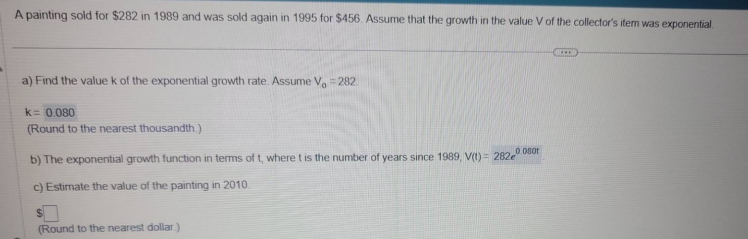 A painting sold for $282 in 1989 and was sold again in 1995 for $456. Assume that the growth in the value V of the collector's item was exponential. 
a) Find the value k of the exponential growth rate. Assume V_0=282
k=0.080
(Round to the nearest thousandth.) 
b) The exponential growth function in terms of t, where t is the number of years since 1989, V(t)=282e^(0.080t)
c) Estimate the value of the painting in 2010. 
C 
(Round to the nearest dollar.)