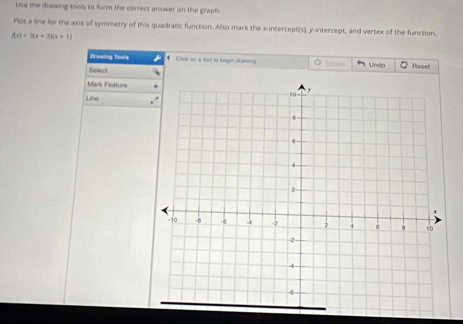 Use the drawing tools to form the correct answer on the graph. 
Plot a line for the axis of symmetry of this quadratic function. Also mark the x-intercept(s), y-intercept, and vertex of the function.
f(x)=3(x+3)(x+1)
Drawing Tools Click on a tool to begin drawing Castblio Undo Reset 
Select 
Mark Feature 
Line