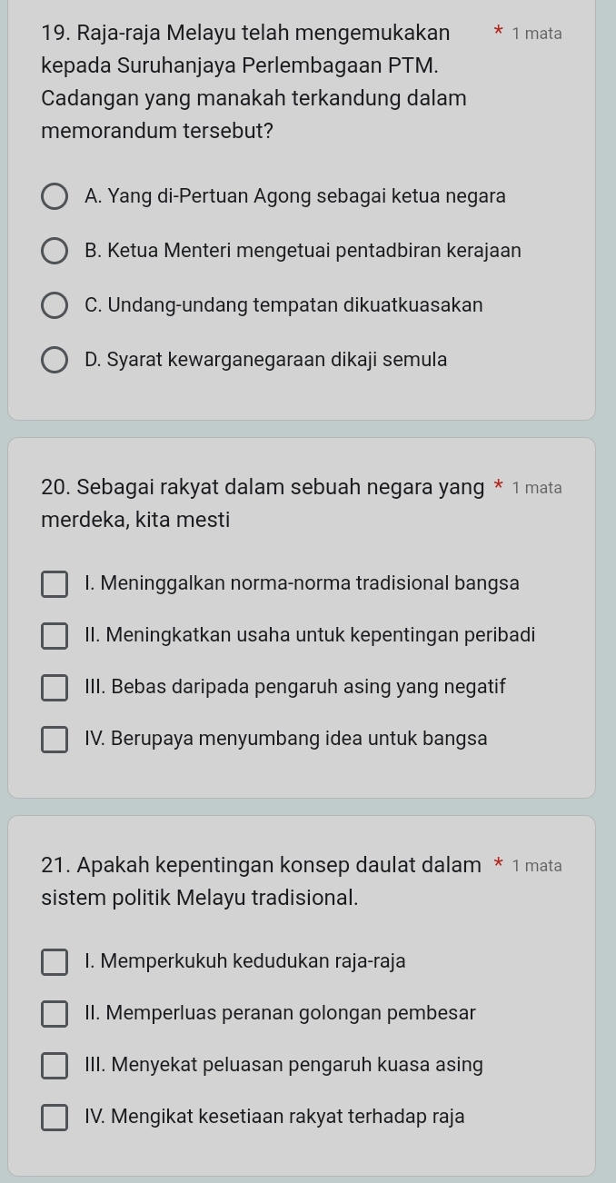 Raja-raja Melayu telah mengemukakan 1 mata
kepada Suruhanjaya Perlembagaan PTM.
Cadangan yang manakah terkandung dalam
memorandum tersebut?
A. Yang di-Pertuan Agong sebagai ketua negara
B. Ketua Menteri mengetuai pentadbiran kerajaan
C. Undang-undang tempatan dikuatkuasakan
D. Syarat kewarganegaraan dikaji semula
20. Sebagai rakyat dalam sebuah negara yang * 1 mata
merdeka, kita mesti
I. Meninggalkan norma-norma tradisional bangsa
II. Meningkatkan usaha untuk kepentingan peribadi
III. Bebas daripada pengaruh asing yang negatif
IV. Berupaya menyumbang idea untuk bangsa
21. Apakah kepentingan konsep daulat dalam * 1 mata
sistem politik Melayu tradisional.
I. Memperkukuh kedudukan raja-raja
II. Memperluas peranan golongan pembesar
III. Menyekat peluasan pengaruh kuasa asing
IV. Mengikat kesetiaan rakyat terhadap raja