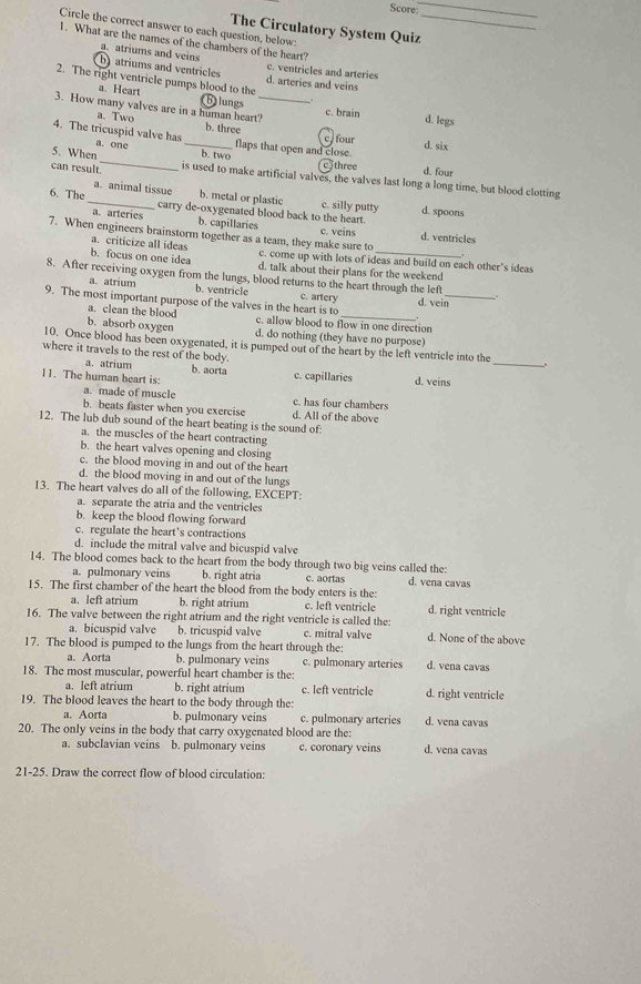 Score:
_
Circle the correct answer to each question, below:
The Circulatory System Quiz
1. What are the names of the chambers of the heart?
a. atriums and veins
batriums and ventricles c. ventricles and arteries
2. The right ventricle pumps blood to the d. arteries and veins
a. Heart (b)lungs c. brain d. legs
3. How many valves are in a human heart'_ b. three
a. Two
4. The tricuspid valve has a. one _flaps that open and close.
c. four
d. six
5. When_ b. two c 5 three d. four
can result. is used to make artificial valves, the valves last long a long time, but blood clotting
a. animal tissue b. metal or plastic c. silly putty d. spoons
6. The _carry de-oxygenated blood back to the heart.
a. arteries b. capillaries c. veins d. ventricles
a. criticize all ideas
7. When engineers brainstorm together as a team, they make sure to c. come up with lots of ideas and build on each other's ideas
b. focus on one idea d. talk about their plans for the weekend
8. After receiving oxygen from the lungs, blood returns to the heart through the lef .
a. atrium b. ventricle c. artery d. vein
9. The most important purpose of the valves in the heart is to c. allow blood to flow in one direction
a. clean the blood
b. absorb oxygen d. do nothing (they have no purpose)
10. Once blood has been oxygenated, it is pumped out of the heart by the left ventricle into the
where it travels to the rest of the body.
a. atrium b. aorta
_
11. The human heart is: c. capillaries d. veins
a. made of muscle c. has four chambers
b. beats faster when you exercise d. All of the above
12. The lub dub sound of the heart beating is the sound of:
a. the muscles of the heart contracting
b. the heart valves opening and closing
c. the blood moving in and out of the heart
d. the blood moving in and out of the lungs
13. The heart valves do all of the following, EXCEPT:
a. separate the atria and the ventricles
b. keep the blood flowing forward
c. regulate the heart’s contractions
d. include the mitral valve and bicuspid valve
14. The blood comes back to the heart from the body through two big veins called the: d. vena cavas
a. pulmonary veins b. right atria c. aortas
15. The first chamber of the heart the blood from the body enters is the:
a. left atrium b. right atrium c. left ventricle d. right ventricle
16. The valve between the right atrium and the right ventricle is called the:
a. bicuspid valve b. tricuspid valve c. mitral valve d. None of the above
17. The blood is pumped to the lungs from the heart through the:
a. Aorta b. pulmonary veins c. pulmonary arteries d. vena cavas
18. The most muscular, powerful heart chamber is the:
a. left atrium b. right atrium c. left ventricle d. right ventricle
19. The blood leaves the heart to the body through the:
a. Aorta b. pulmonary veins c. pulmonary arteries d. vena cavas
20. The only veins in the body that carry oxygenated blood are the: d. vena cavas
a. subclavian veins b. pulmonary veins c. coronary veins
21-25. Draw the correct flow of blood circulation: