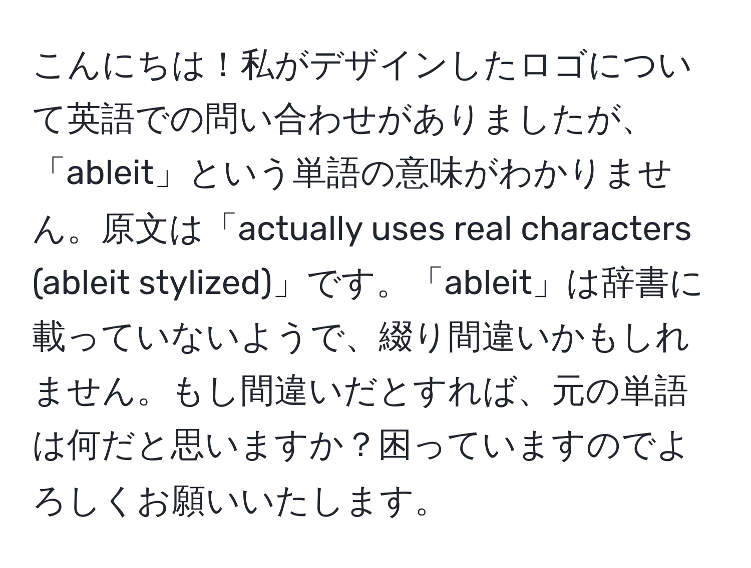 こんにちは！私がデザインしたロゴについて英語での問い合わせがありましたが、「ableit」という単語の意味がわかりません。原文は「actually uses real characters (ableit stylized)」です。「ableit」は辞書に載っていないようで、綴り間違いかもしれません。もし間違いだとすれば、元の単語は何だと思いますか？困っていますのでよろしくお願いいたします。